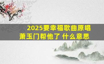 2025要幸福歌曲原唱萧玉门帮他了 什么意思